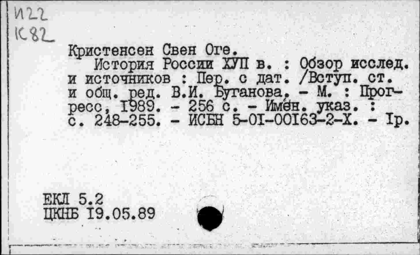 ﻿К4Г
Кристенсен Свен Ore.
История России ХУЛ в. : Обзор исслед. и источников : Пер. с дат. /Вступ. ст. и общ. ред. В.И. Буганова. - М. : Прогресс, 1989. - 256 с. - Имён. указ. : с. 248-255. - ИСБН 5-01-00163-2-Х. - 1р.
ЕКЯ 5.2
ЦКНБ 19.05.89